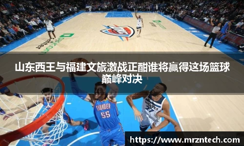 山东西王与福建文旅激战正酣谁将赢得这场篮球巅峰对决